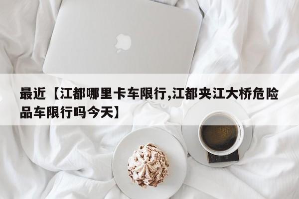 最近【江都哪里卡车限行,江都夹江大桥危险品车限行吗今天】