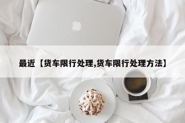 最近【货车限行处理,货车限行处理方法】