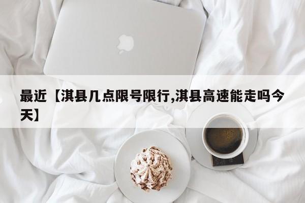 最近【淇县几点限号限行,淇县高速能走吗今天】