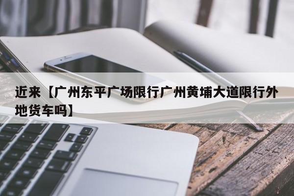 近来【广州东平广场限行广州黄埔大道限行外地货车吗】