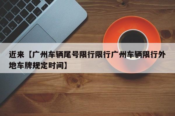 近来【广州车辆尾号限行限行广州车辆限行外地车牌规定时间】