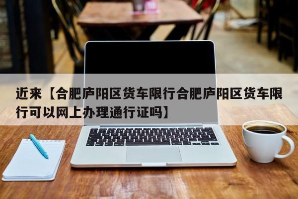 近来【合肥庐阳区货车限行合肥庐阳区货车限行可以网上办理通行证吗】