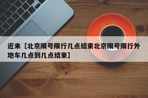 近来【北京限号限行几点结束北京限号限行外地车几点到几点结束】