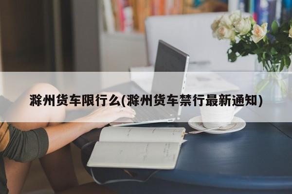 滁州货车限行么(滁州货车禁行最新通知)
