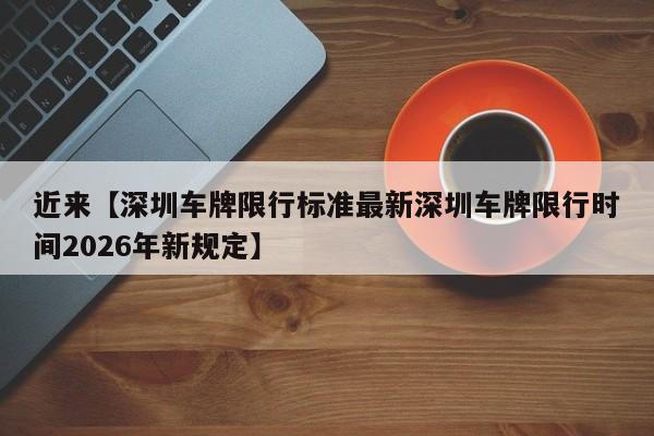 近来【深圳车牌限行标准最新深圳车牌限行时间2026年新规定】