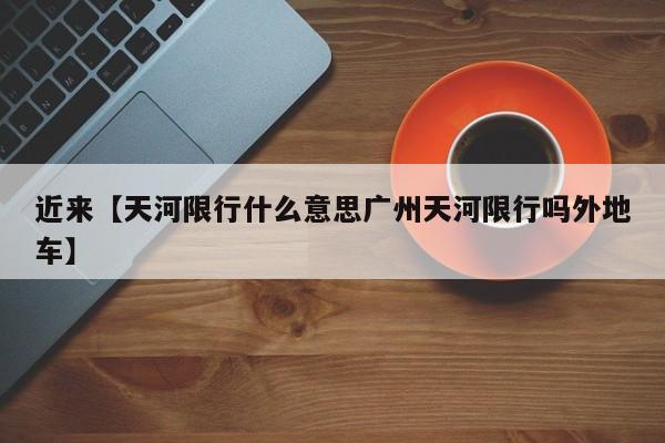 近来【天河限行什么意思广州天河限行吗外地车】
