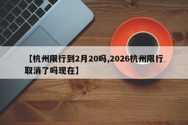 【杭州限行到2月20吗,2026杭州限行取消了吗现在】
