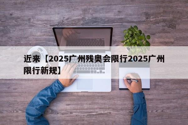 近来【2025广州残奥会限行2025广州限行新规】