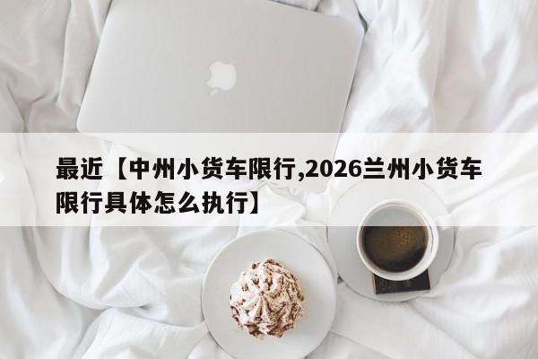 最近【中州小货车限行,2026兰州小货车限行具体怎么执行】