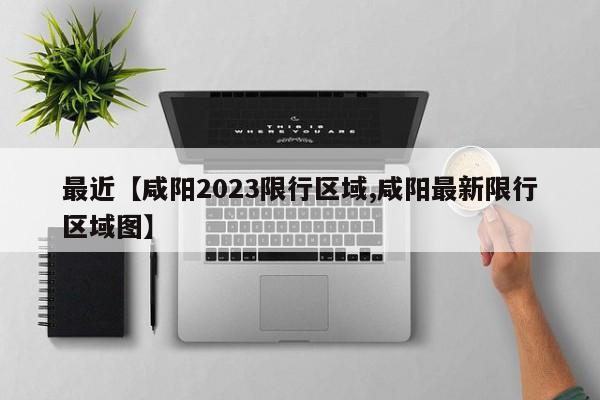 最近【咸阳2023限行区域,咸阳最新限行区域图】