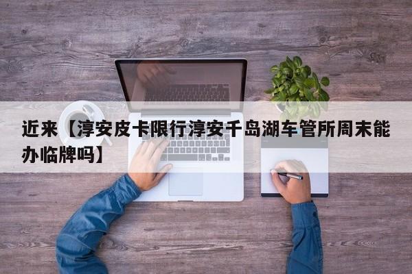 近来【淳安皮卡限行淳安千岛湖车管所周末能办临牌吗】