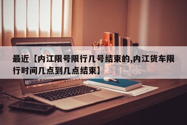 最近【内江限号限行几号结束的,内江货车限行时间几点到几点结束】