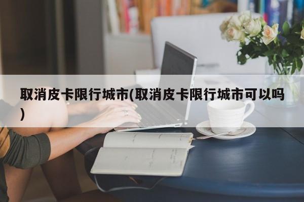 取消皮卡限行城市(取消皮卡限行城市可以吗)