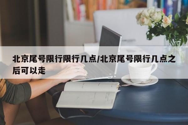北京尾号限行限行几点/北京尾号限行几点之后可以走