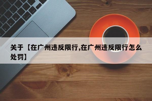 关于【在广州违反限行,在广州违反限行怎么处罚】