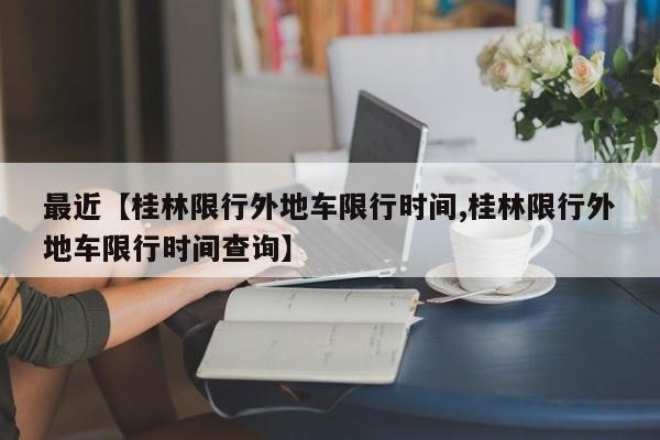 最近【桂林限行外地车限行时间,桂林限行外地车限行时间查询】