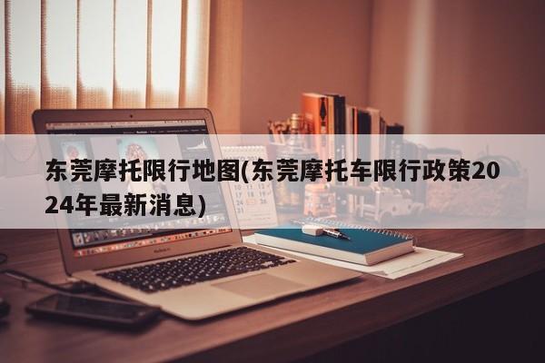 东莞摩托限行地图(东莞摩托车限行政策2024年最新消息)