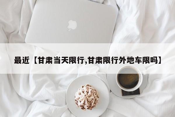 最近【甘肃当天限行,甘肃限行外地车限吗】