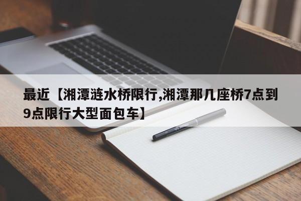 最近【湘潭涟水桥限行,湘潭那几座桥7点到9点限行大型面包车】