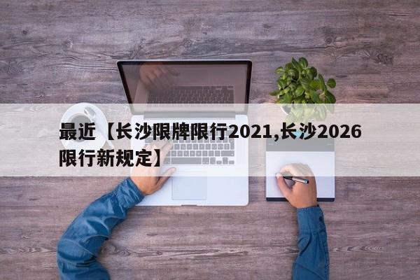 最近【长沙限牌限行2021,长沙2026限行新规定】