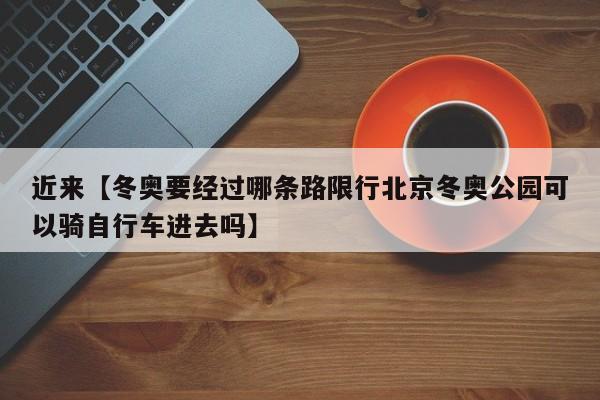 近来【冬奥要经过哪条路限行北京冬奥公园可以骑自行车进去吗】