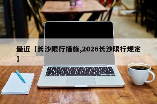 最近【长沙限行措施,2026长沙限行规定】