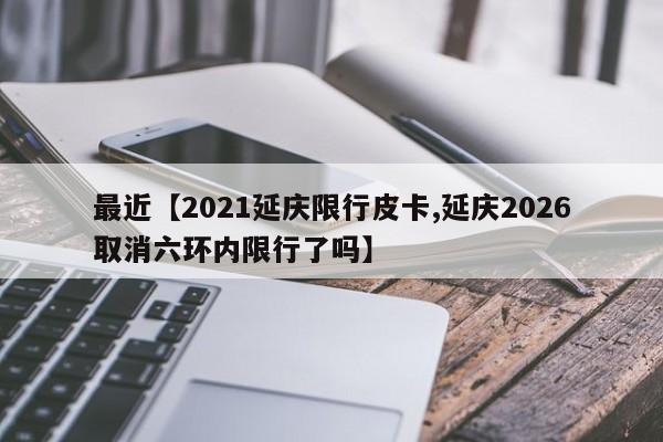 最近【2021延庆限行皮卡,延庆2026取消六环内限行了吗】