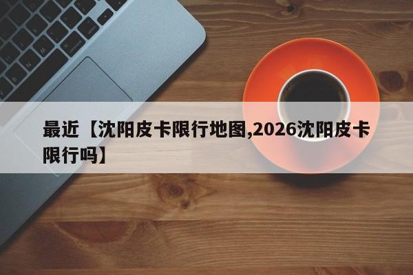 最近【沈阳皮卡限行地图,2026沈阳皮卡限行吗】