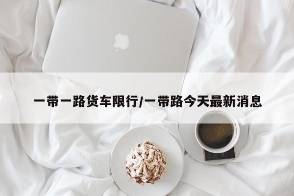 一带一路货车限行/一带路今天最新消息