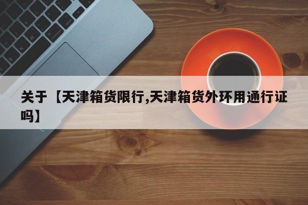 关于【天津箱货限行,天津箱货外环用通行证吗】