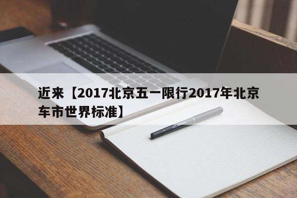 近来【2017北京五一限行2017年北京车市世界标准】