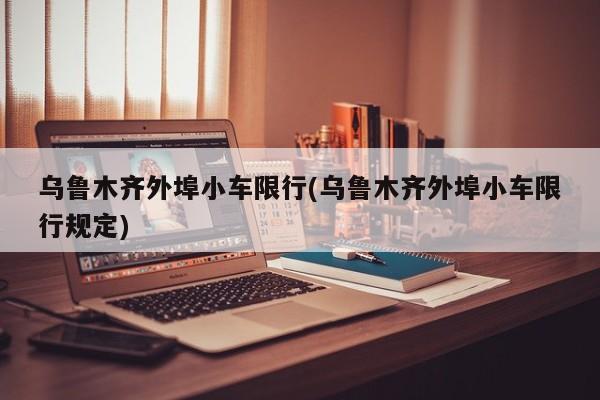 乌鲁木齐外埠小车限行(乌鲁木齐外埠小车限行规定)