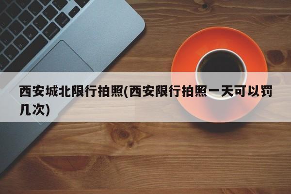西安城北限行拍照(西安限行拍照一天可以罚几次)