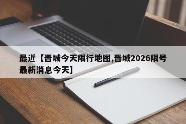 最近【晋城今天限行地图,晋城2026限号最新消息今天】