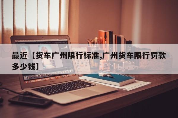 最近【货车广州限行标准,广州货车限行罚款多少钱】