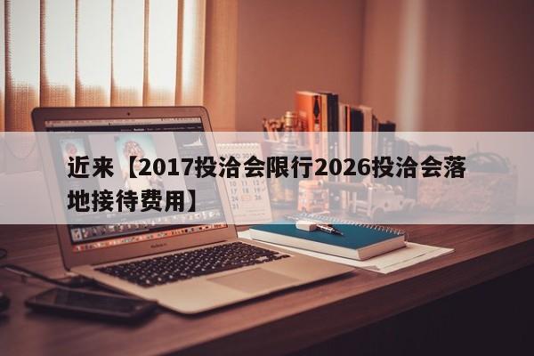 近来【2017投洽会限行2026投洽会落地接待费用】