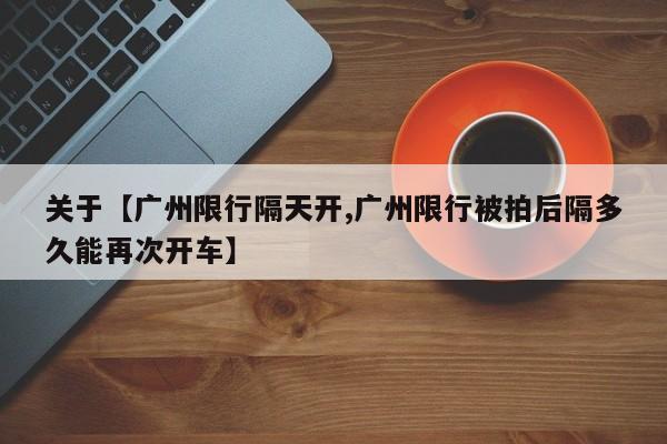 关于【广州限行隔天开,广州限行被拍后隔多久能再次开车】