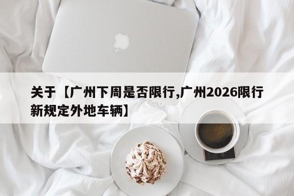 关于【广州下周是否限行,广州2026限行新规定外地车辆】