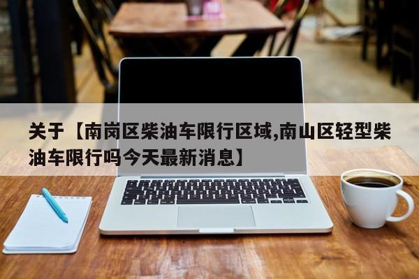 关于【南岗区柴油车限行区域,南山区轻型柴油车限行吗今天最新消息】
