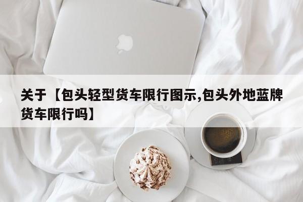 关于【包头轻型货车限行图示,包头外地蓝牌货车限行吗】