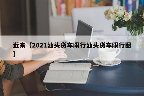 近来【2021汕头货车限行汕头货车限行图】