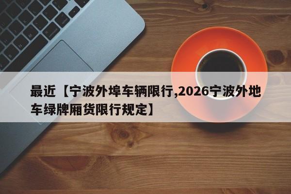 最近【宁波外埠车辆限行,2026宁波外地车绿牌厢货限行规定】