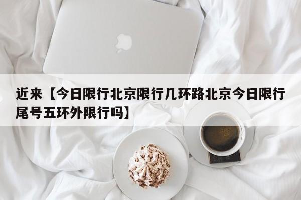 近来【今日限行北京限行几环路北京今日限行尾号五环外限行吗】