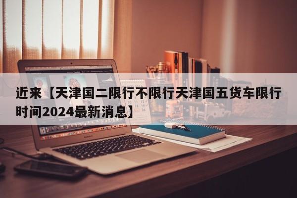 近来【天津国二限行不限行天津国五货车限行时间2024最新消息】