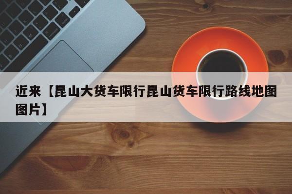 近来【昆山大货车限行昆山货车限行路线地图图片】