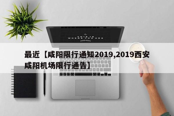 最近【咸阳限行通知2019,2019西安咸阳机场限行通告】