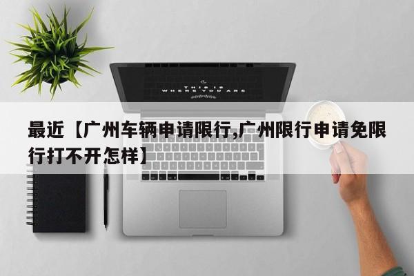 最近【广州车辆申请限行,广州限行申请免限行打不开怎样】