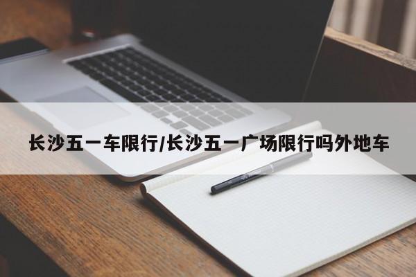 长沙五一车限行/长沙五一广场限行吗外地车