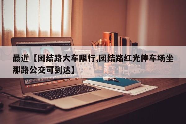 最近【团结路大车限行,团结路红光停车场坐那路公交可到达】