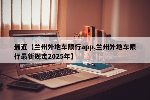 最近【兰州外地车限行app,兰州外地车限行最新规定2025年】